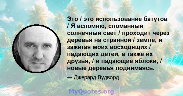 Это / это использование батутов / Я вспомню, сломанный солнечный свет / проходит через деревья на странной / земле, и зажигая моих восходящих / падающих детей, а также их друзья, / и падающие яблоки, / новые деревья