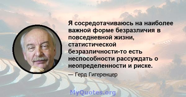 Я сосредотачиваюсь на наиболее важной форме безразличия в повседневной жизни, статистической безразличности-то есть неспособности рассуждать о неопределенности и риске.