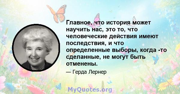 Главное, что история может научить нас, это то, что человеческие действия имеют последствия, и что определенные выборы, когда -то сделанные, не могут быть отменены.