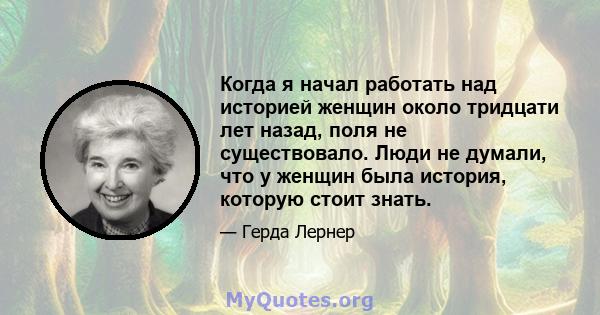 Когда я начал работать над историей женщин около тридцати лет назад, поля не существовало. Люди не думали, что у женщин была история, которую стоит знать.