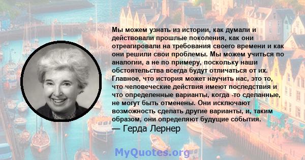 Мы можем узнать из истории, как думали и действовали прошлые поколения, как они отреагировали на требования своего времени и как они решили свои проблемы. Мы можем учиться по аналогии, а не по примеру, поскольку наши