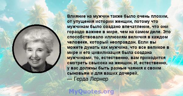 Влияние на мужчин также было очень плохим, от упущения истории женщин, потому что мужчинам было создано впечатление, что они гораздо важнее в мире, чем на самом деле. Это способствовало иллюзиям величия в каждом