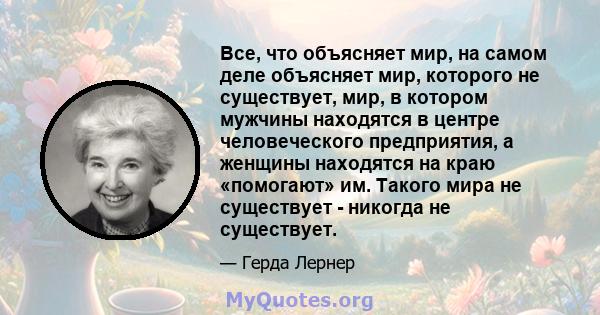 Все, что объясняет мир, на самом деле объясняет мир, которого не существует, мир, в котором мужчины находятся в центре человеческого предприятия, а женщины находятся на краю «помогают» им. Такого мира не существует -