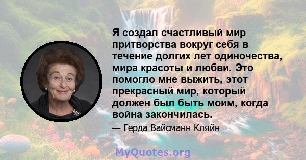 Я создал счастливый мир притворства вокруг себя в течение долгих лет одиночества, мира красоты и любви. Это помогло мне выжить, этот прекрасный мир, который должен был быть моим, когда война закончилась.