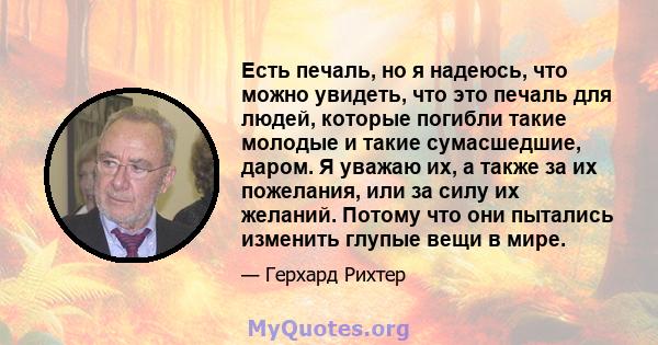 Есть печаль, но я надеюсь, что можно увидеть, что это печаль для людей, которые погибли такие молодые и такие сумасшедшие, даром. Я уважаю их, а также за их пожелания, или за силу их желаний. Потому что они пытались