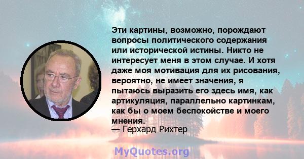 Эти картины, возможно, порождают вопросы политического содержания или исторической истины. Никто не интересует меня в этом случае. И хотя даже моя мотивация для их рисования, вероятно, не имеет значения, я пытаюсь