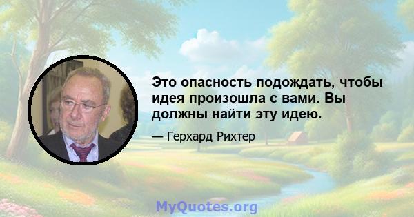 Это опасность подождать, чтобы идея произошла с вами. Вы должны найти эту идею.