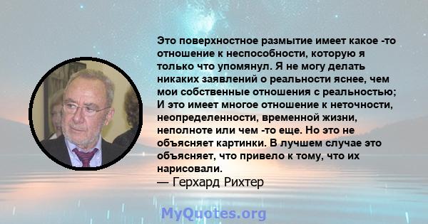 Это поверхностное размытие имеет какое -то отношение к неспособности, которую я только что упомянул. Я не могу делать никаких заявлений о реальности яснее, чем мои собственные отношения с реальностью; И это имеет многое 