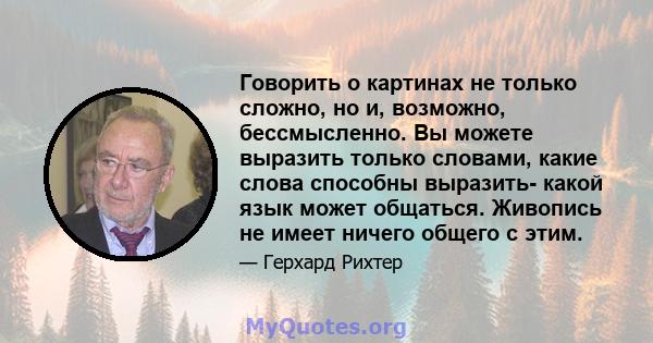 Говорить о картинах не только сложно, но и, возможно, бессмысленно. Вы можете выразить только словами, какие слова способны выразить- какой язык может общаться. Живопись не имеет ничего общего с этим.