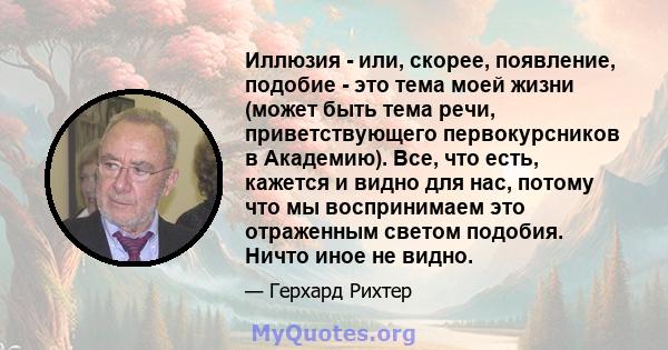 Иллюзия - или, скорее, появление, подобие - это тема моей жизни (может быть тема речи, приветствующего первокурсников в Академию). Все, что есть, кажется и видно для нас, потому что мы воспринимаем это отраженным светом 