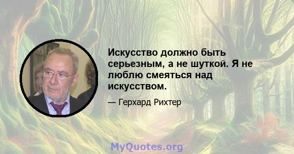 Искусство должно быть серьезным, а не шуткой. Я не люблю смеяться над искусством.