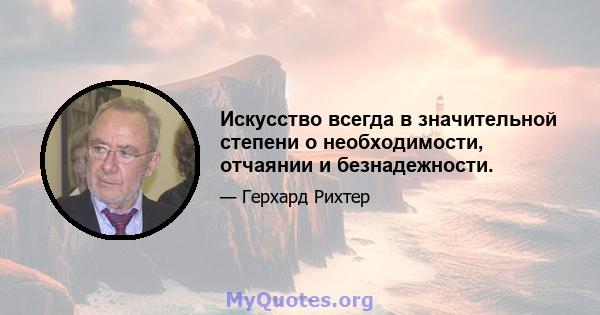 Искусство всегда в значительной степени о необходимости, отчаянии и безнадежности.