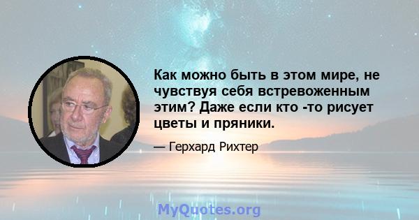 Как можно быть в этом мире, не чувствуя себя встревоженным этим? Даже если кто -то рисует цветы и пряники.