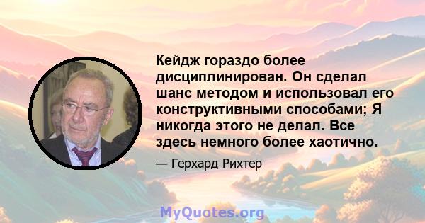 Кейдж гораздо более дисциплинирован. Он сделал шанс методом и использовал его конструктивными способами; Я никогда этого не делал. Все здесь немного более хаотично.