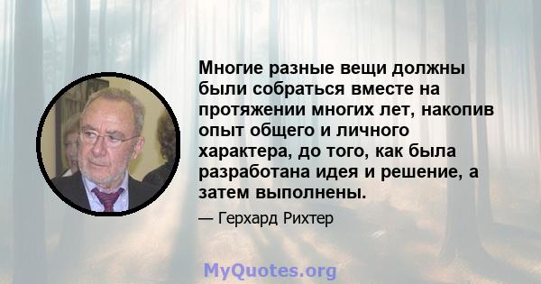 Многие разные вещи должны были собраться вместе на протяжении многих лет, накопив опыт общего и личного характера, до того, как была разработана идея и решение, а затем выполнены.