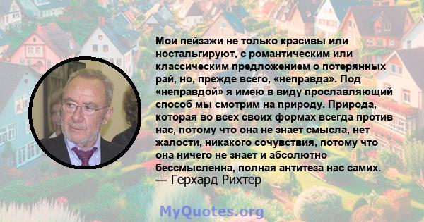 Мои пейзажи не только красивы или ностальгируют, с романтическим или классическим предложением о потерянных рай, но, прежде всего, «неправда». Под «неправдой» я имею в виду прославляющий способ мы смотрим на природу.