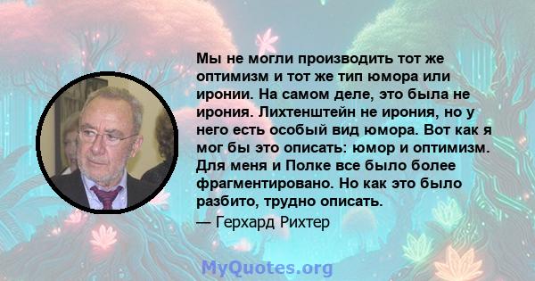 Мы не могли производить тот же оптимизм и тот же тип юмора или иронии. На самом деле, это была не ирония. Лихтенштейн не ирония, но у него есть особый вид юмора. Вот как я мог бы это описать: юмор и оптимизм. Для меня и 