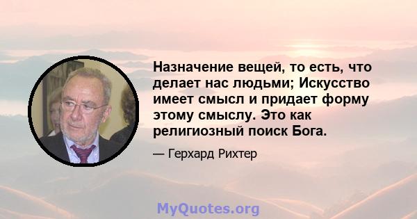 Назначение вещей, то есть, что делает нас людьми; Искусство имеет смысл и придает форму этому смыслу. Это как религиозный поиск Бога.