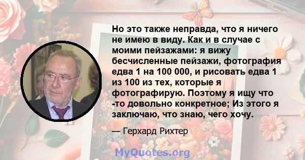 Но это также неправда, что я ничего не имею в виду. Как и в случае с моими пейзажами: я вижу бесчисленные пейзажи, фотография едва 1 на 100 000, и рисовать едва 1 из 100 из тех, которые я фотографирую. Поэтому я ищу что 