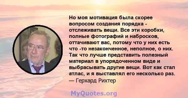 Но моя мотивация была скорее вопросом создания порядка - отслеживать вещи. Все эти коробки, полные фотографий и набросков, оттачивают вас, потому что у них есть что -то незаконченное, неполное, о них. Так что лучше