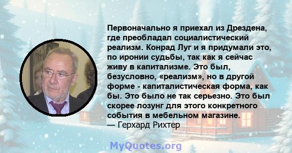 Первоначально я приехал из Дрездена, где преобладал социалистический реализм. Конрад Луг и я придумали это, по иронии судьбы, так как я сейчас живу в капитализме. Это был, безусловно, «реализм», но в другой форме -