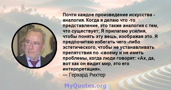 Почти каждое произведение искусства - аналогия. Когда я делаю что -то представление, это также аналогия с тем, что существует; Я прилагаю усилия, чтобы понять эту вещь, изображая это. Я предпочитаю избегать чего -либо