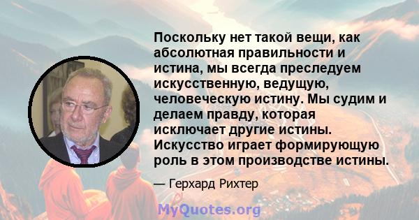 Поскольку нет такой вещи, как абсолютная правильности и истина, мы всегда преследуем искусственную, ведущую, человеческую истину. Мы судим и делаем правду, которая исключает другие истины. Искусство играет формирующую