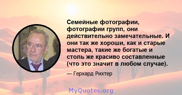 Семейные фотографии, фотографии групп, они действительно замечательные. И они так же хороши, как и старые мастера, такие же богатые и столь же красиво составленные (что это значит в любом случае).