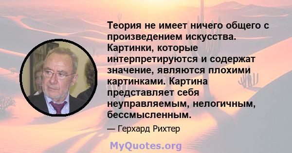 Теория не имеет ничего общего с произведением искусства. Картинки, которые интерпретируются и содержат значение, являются плохими картинками. Картина представляет себя неуправляемым, нелогичным, бессмысленным.