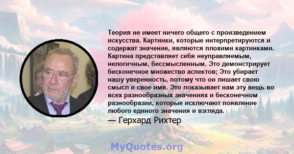 Теория не имеет ничего общего с произведением искусства. Картинки, которые интерпретируются и содержат значение, являются плохими картинками. Картина представляет себя неуправляемым, нелогичным, бессмысленным. Это