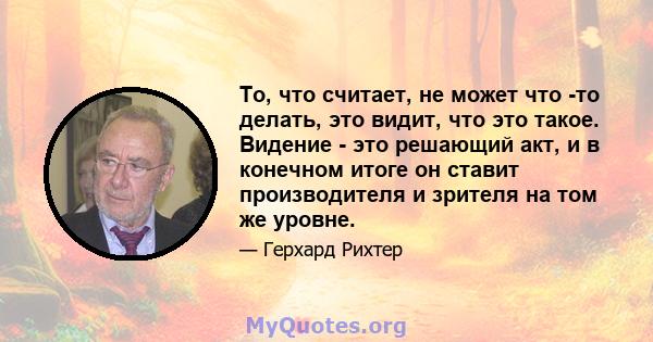 То, что считает, не может что -то делать, это видит, что это такое. Видение - это решающий акт, и в конечном итоге он ставит производителя и зрителя на том же уровне.