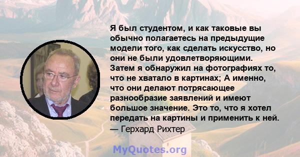 Я был студентом, и как таковые вы обычно полагаетесь на предыдущие модели того, как сделать искусство, но они не были удовлетворяющими. Затем я обнаружил на фотографиях то, что не хватало в картинах; А именно, что они