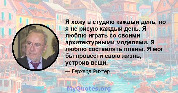 Я хожу в студию каждый день, но я не рисую каждый день. Я люблю играть со своими архитектурными моделями. Я люблю составлять планы. Я мог бы провести свою жизнь, устроив вещи.