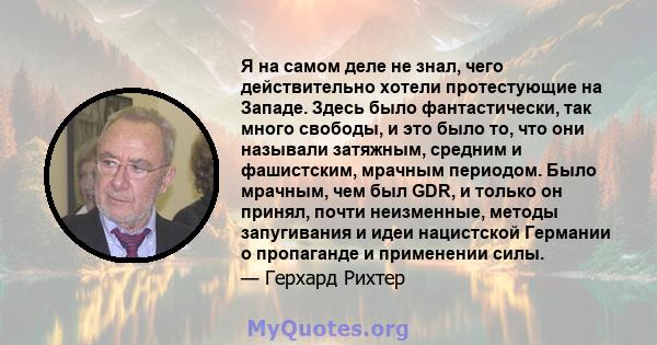 Я на самом деле не знал, чего действительно хотели протестующие на Западе. Здесь было фантастически, так много свободы, и это было то, что они называли затяжным, средним и фашистским, мрачным периодом. Было мрачным, чем 