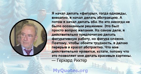 Я начал делать «фигуры», тогда однажды, внезапно, я начал делать абстракцию. А потом я начал делать оба. Но это никогда не было осознанным решением. Это был просто вопрос желания. На самом деле, я действительно