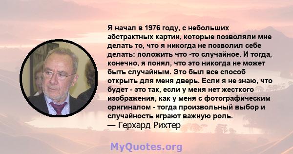 Я начал в 1976 году, с небольших абстрактных картин, которые позволяли мне делать то, что я никогда не позволил себе делать: положить что -то случайное. И тогда, конечно, я понял, что это никогда не может быть