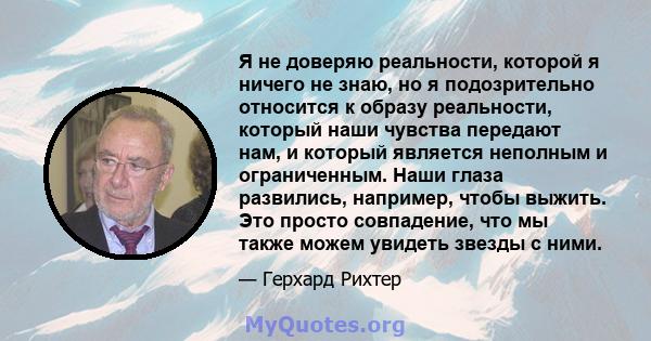 Я не доверяю реальности, которой я ничего не знаю, но я подозрительно относится к образу реальности, который наши чувства передают нам, и который является неполным и ограниченным. Наши глаза развились, например, чтобы