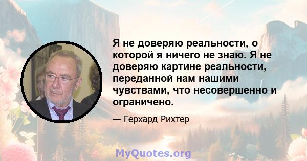 Я не доверяю реальности, о которой я ничего не знаю. Я не доверяю картине реальности, переданной нам нашими чувствами, что несовершенно и ограничено.