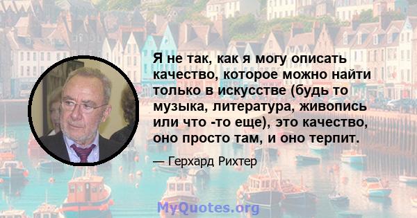 Я не так, как я могу описать качество, которое можно найти только в искусстве (будь то музыка, литература, живопись или что -то еще), это качество, оно просто там, и оно терпит.