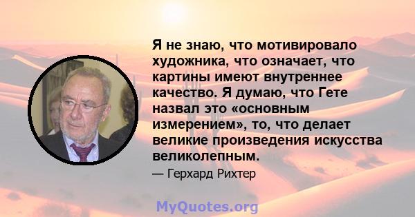 Я не знаю, что мотивировало художника, что означает, что картины имеют внутреннее качество. Я думаю, что Гете назвал это «основным измерением», то, что делает великие произведения искусства великолепным.