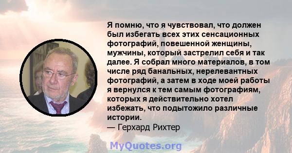 Я помню, что я чувствовал, что должен был избегать всех этих сенсационных фотографий, повешенной женщины, мужчины, который застрелил себя и так далее. Я собрал много материалов, в том числе ряд банальных, нерелевантных