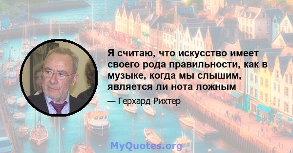 Я считаю, что искусство имеет своего рода правильности, как в музыке, когда мы слышим, является ли нота ложным