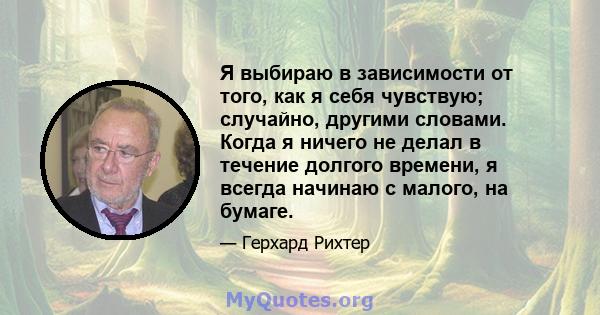 Я выбираю в зависимости от того, как я себя чувствую; случайно, другими словами. Когда я ничего не делал в течение долгого времени, я всегда начинаю с малого, на бумаге.