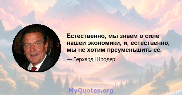 Естественно, мы знаем о силе нашей экономики, и, естественно, мы не хотим преуменьшить ее.