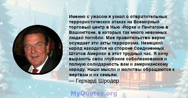 Именно с ужасом я узнал о отвратительных террористических атаках на Всемирный торговый центр в Нью -Йорке и Пентагоне в Вашингтоне, в которых так много невинных людей погибли. Мое правительство верно осуждает эти акты