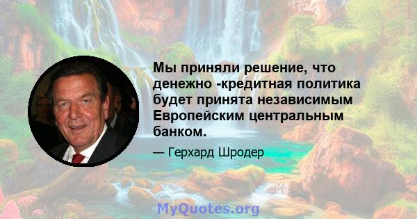 Мы приняли решение, что денежно -кредитная политика будет принята независимым Европейским центральным банком.