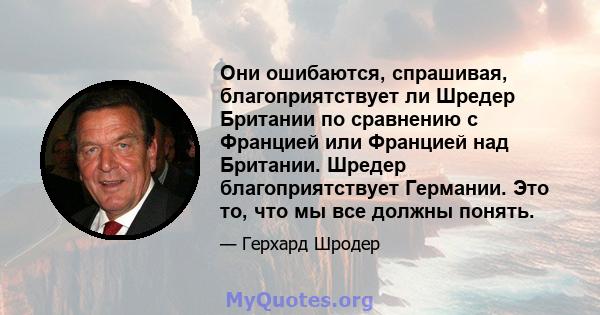 Они ошибаются, спрашивая, благоприятствует ли Шредер Британии по сравнению с Францией или Францией над Британии. Шредер благоприятствует Германии. Это то, что мы все должны понять.