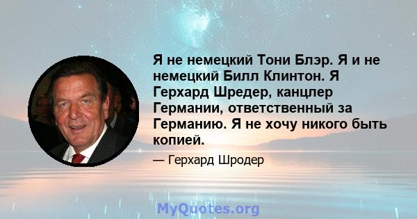 Я не немецкий Тони Блэр. Я и не немецкий Билл Клинтон. Я Герхард Шредер, канцлер Германии, ответственный за Германию. Я не хочу никого быть копией.