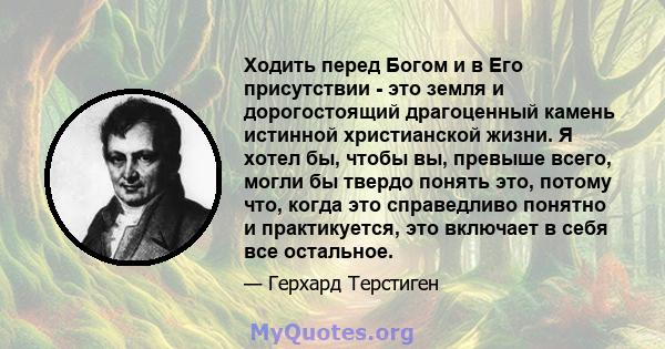 Ходить перед Богом и в Его присутствии - это земля и дорогостоящий драгоценный камень истинной христианской жизни. Я хотел бы, чтобы вы, превыше всего, могли бы твердо понять это, потому что, когда это справедливо