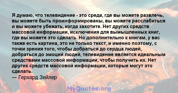 Я думаю, что телевидение - это среда, где вы можете развлечь, вы можете быть проинформированы, вы можете расслабиться и вы можете убежать, когда захотите. Нет других средств массовой информации, исключения для